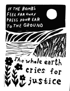 Text with a linocut land, water, and flowers scene in black and white: "If the bombs feel far away, press your ear to the ground. The whole Earth cries for justice."